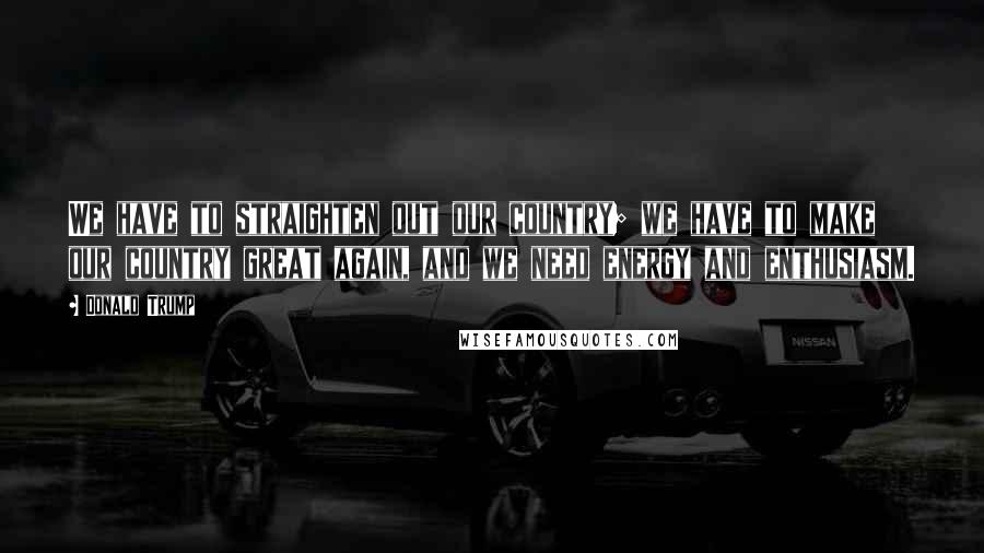 Donald Trump Quotes: We have to straighten out our country; we have to make our country great again, and we need energy and enthusiasm.