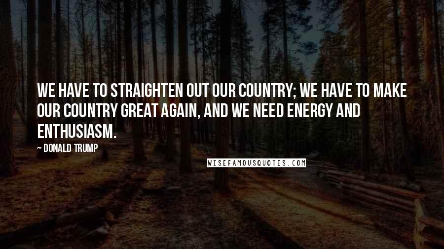 Donald Trump Quotes: We have to straighten out our country; we have to make our country great again, and we need energy and enthusiasm.