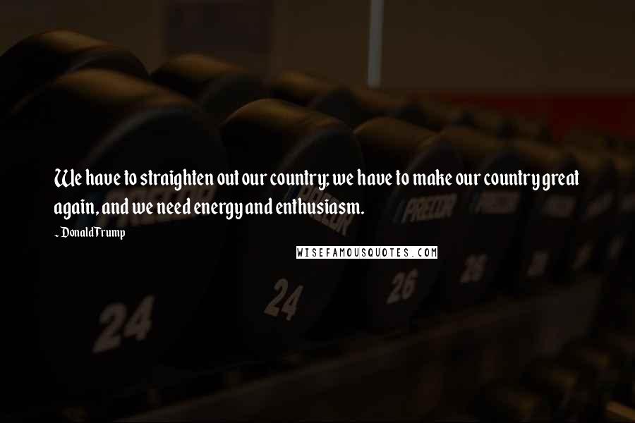 Donald Trump Quotes: We have to straighten out our country; we have to make our country great again, and we need energy and enthusiasm.