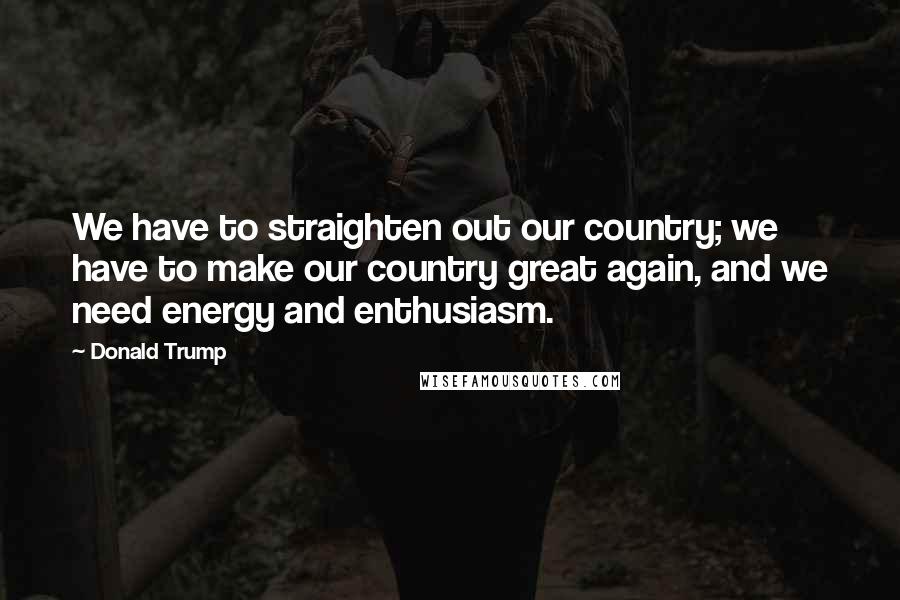 Donald Trump Quotes: We have to straighten out our country; we have to make our country great again, and we need energy and enthusiasm.