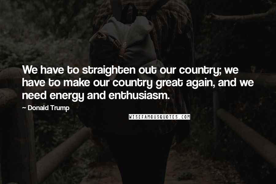 Donald Trump Quotes: We have to straighten out our country; we have to make our country great again, and we need energy and enthusiasm.