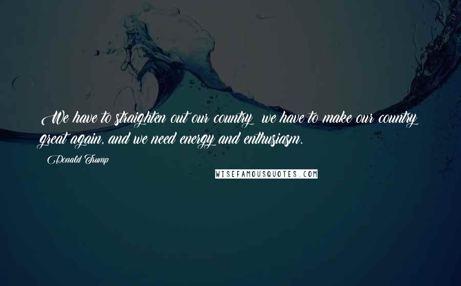 Donald Trump Quotes: We have to straighten out our country; we have to make our country great again, and we need energy and enthusiasm.