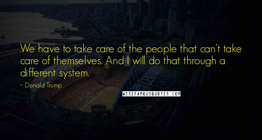 Donald Trump Quotes: We have to take care of the people that can't take care of themselves. And I will do that through a different system.