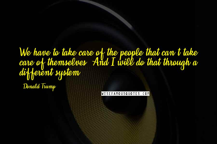 Donald Trump Quotes: We have to take care of the people that can't take care of themselves. And I will do that through a different system.