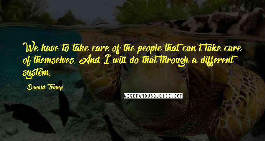 Donald Trump Quotes: We have to take care of the people that can't take care of themselves. And I will do that through a different system.