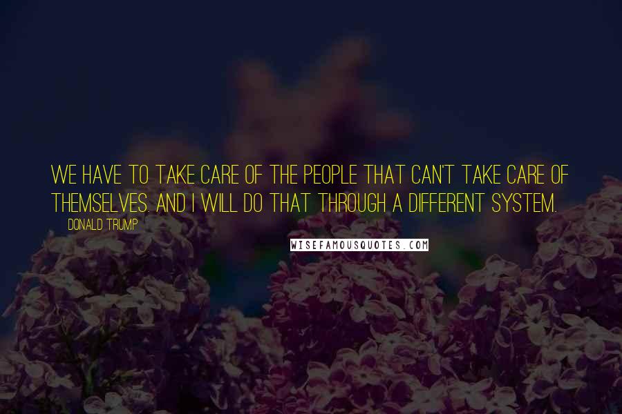 Donald Trump Quotes: We have to take care of the people that can't take care of themselves. And I will do that through a different system.