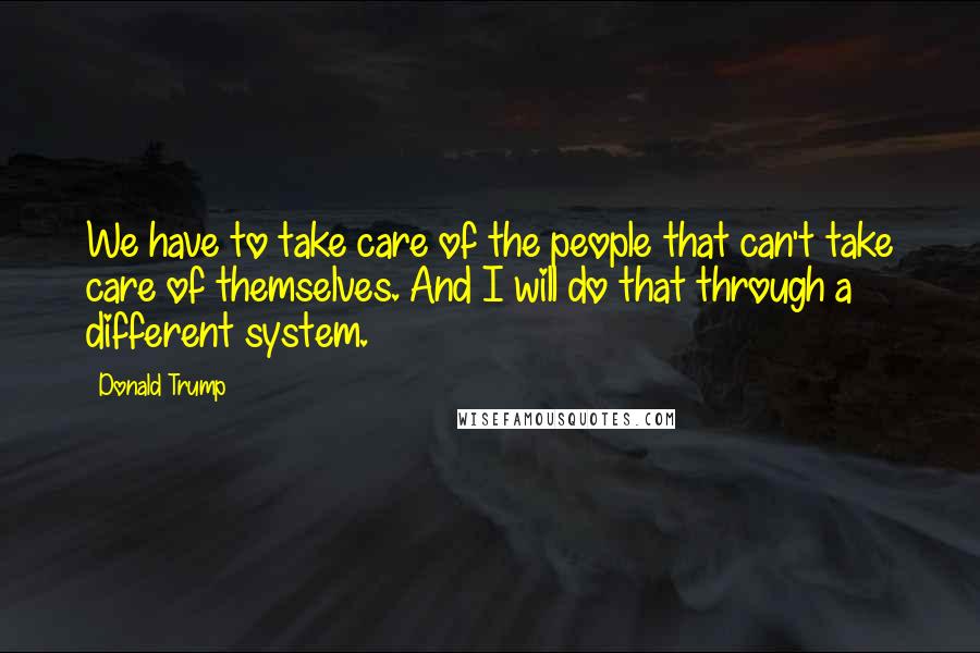 Donald Trump Quotes: We have to take care of the people that can't take care of themselves. And I will do that through a different system.