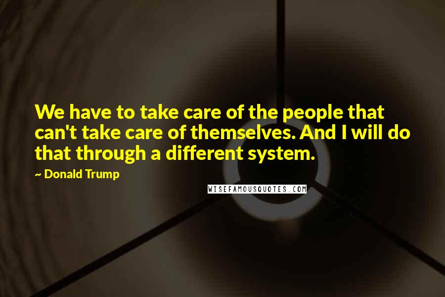 Donald Trump Quotes: We have to take care of the people that can't take care of themselves. And I will do that through a different system.