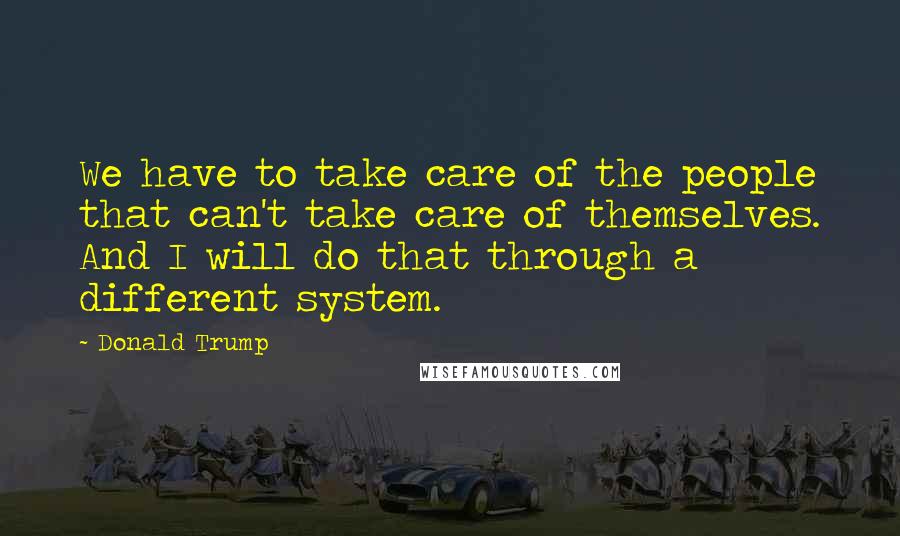 Donald Trump Quotes: We have to take care of the people that can't take care of themselves. And I will do that through a different system.