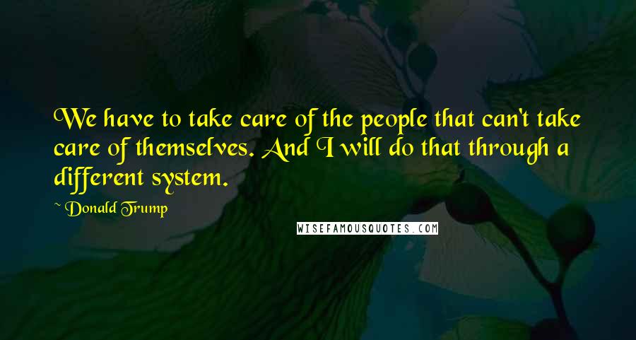 Donald Trump Quotes: We have to take care of the people that can't take care of themselves. And I will do that through a different system.