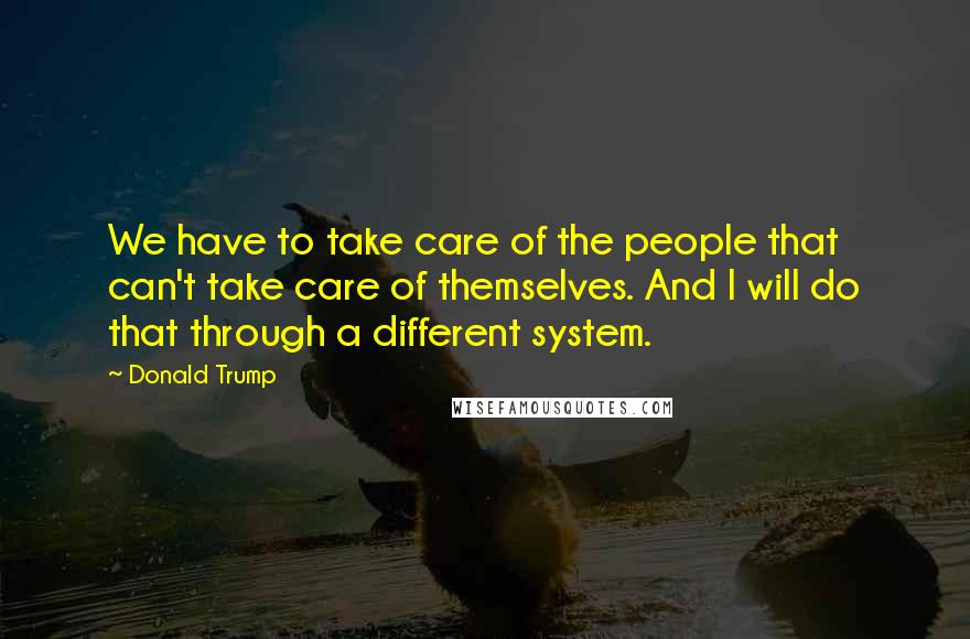 Donald Trump Quotes: We have to take care of the people that can't take care of themselves. And I will do that through a different system.