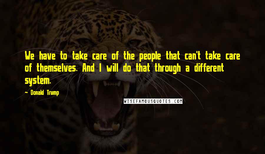 Donald Trump Quotes: We have to take care of the people that can't take care of themselves. And I will do that through a different system.