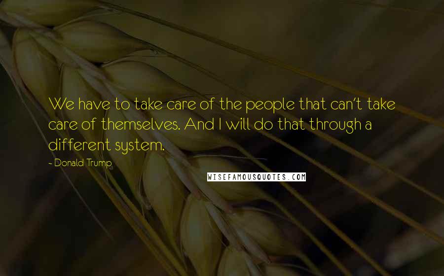 Donald Trump Quotes: We have to take care of the people that can't take care of themselves. And I will do that through a different system.