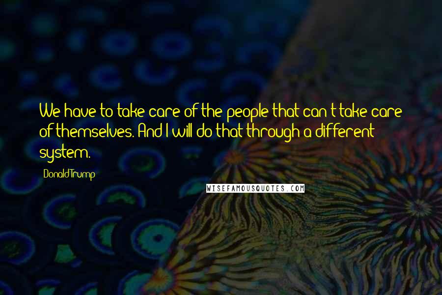 Donald Trump Quotes: We have to take care of the people that can't take care of themselves. And I will do that through a different system.