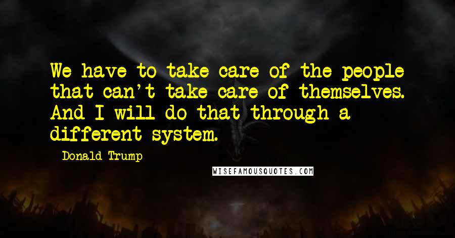 Donald Trump Quotes: We have to take care of the people that can't take care of themselves. And I will do that through a different system.