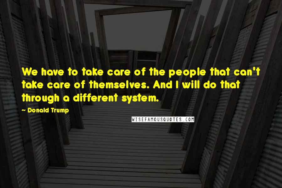 Donald Trump Quotes: We have to take care of the people that can't take care of themselves. And I will do that through a different system.