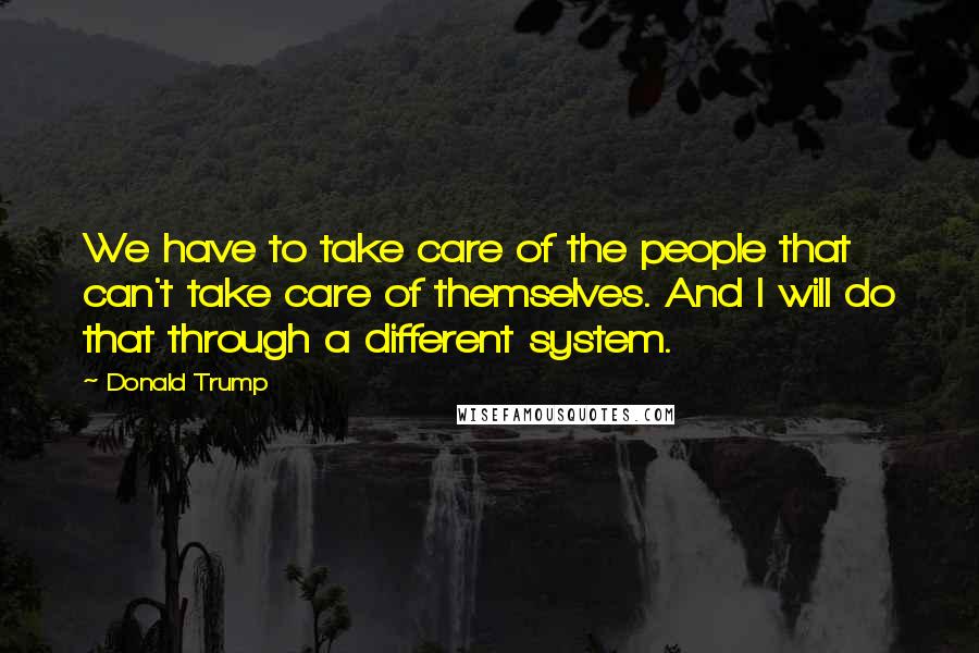 Donald Trump Quotes: We have to take care of the people that can't take care of themselves. And I will do that through a different system.