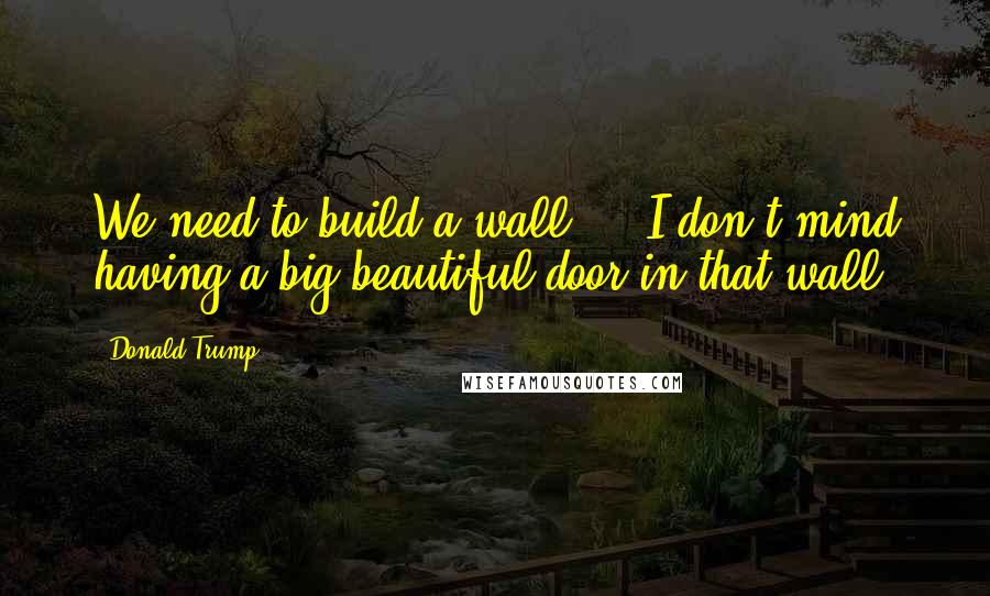 Donald Trump Quotes: We need to build a wall ... I don't mind having a big beautiful door in that wall.