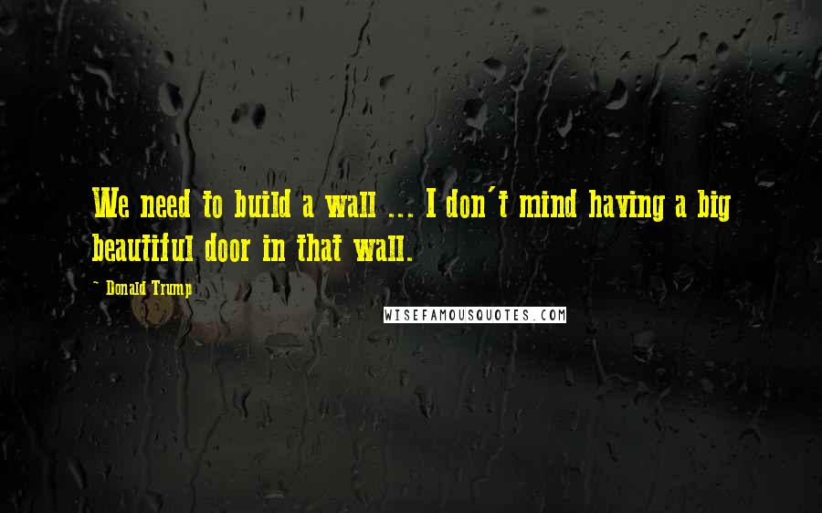 Donald Trump Quotes: We need to build a wall ... I don't mind having a big beautiful door in that wall.