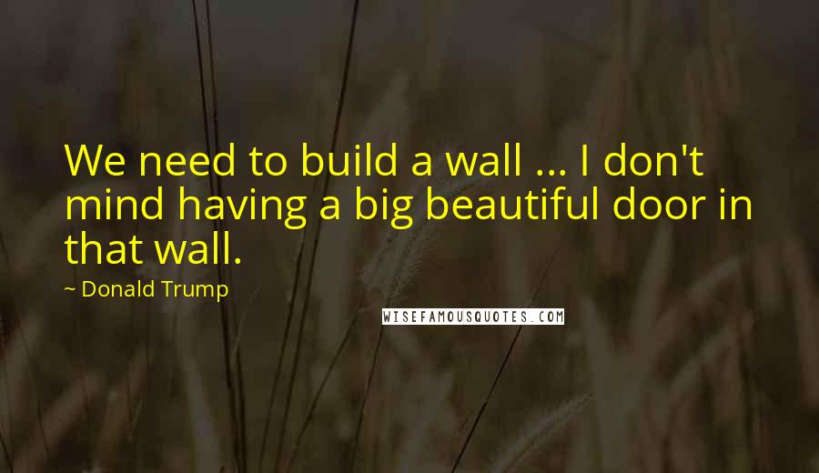 Donald Trump Quotes: We need to build a wall ... I don't mind having a big beautiful door in that wall.