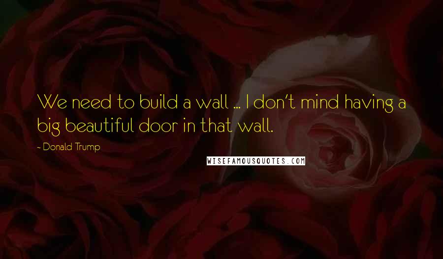 Donald Trump Quotes: We need to build a wall ... I don't mind having a big beautiful door in that wall.