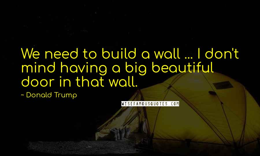 Donald Trump Quotes: We need to build a wall ... I don't mind having a big beautiful door in that wall.