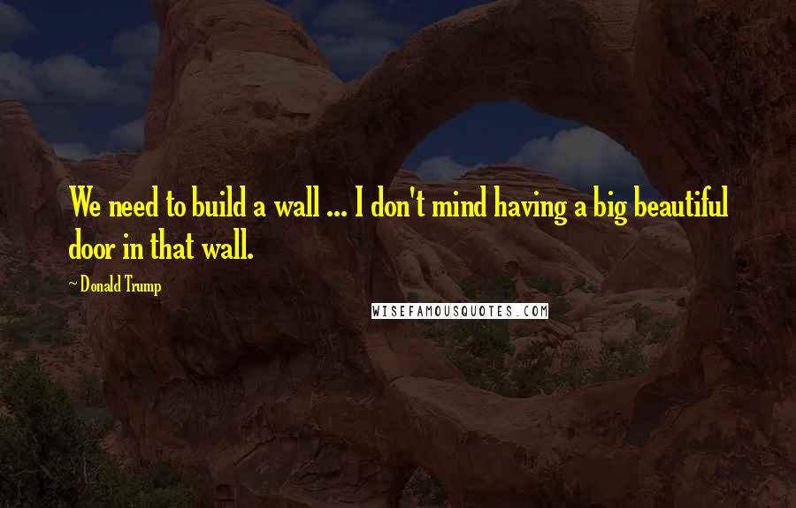 Donald Trump Quotes: We need to build a wall ... I don't mind having a big beautiful door in that wall.