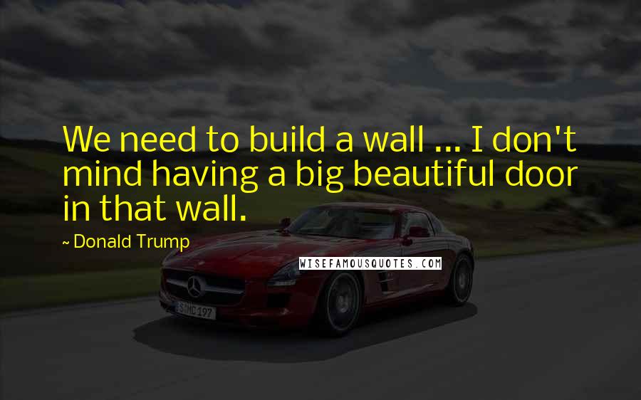 Donald Trump Quotes: We need to build a wall ... I don't mind having a big beautiful door in that wall.