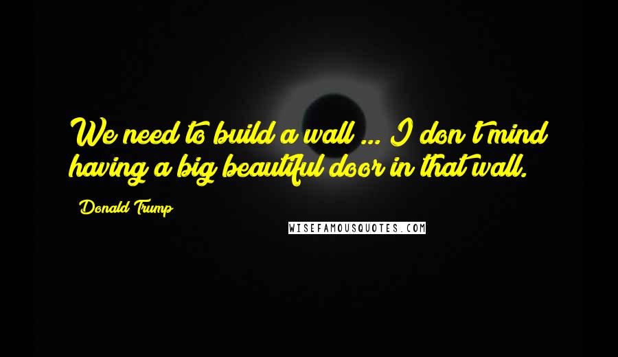 Donald Trump Quotes: We need to build a wall ... I don't mind having a big beautiful door in that wall.