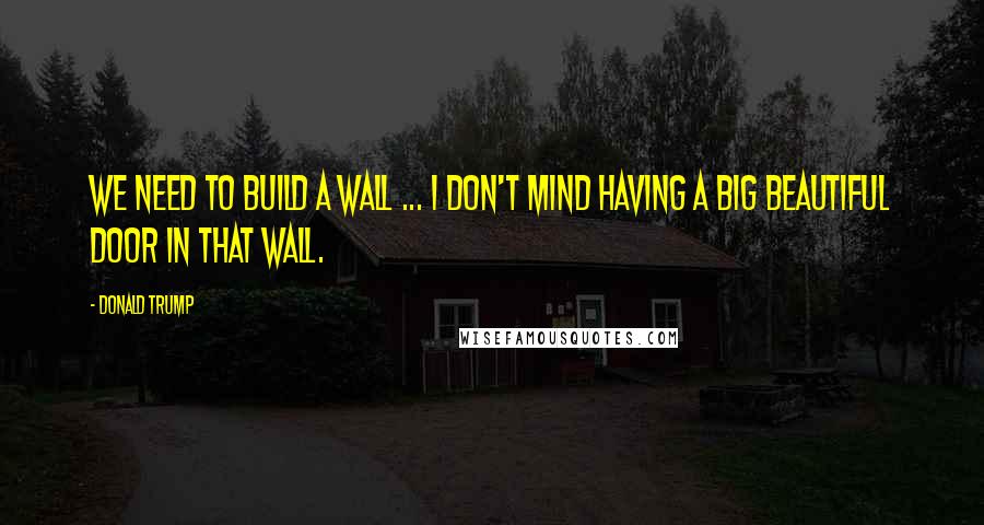 Donald Trump Quotes: We need to build a wall ... I don't mind having a big beautiful door in that wall.
