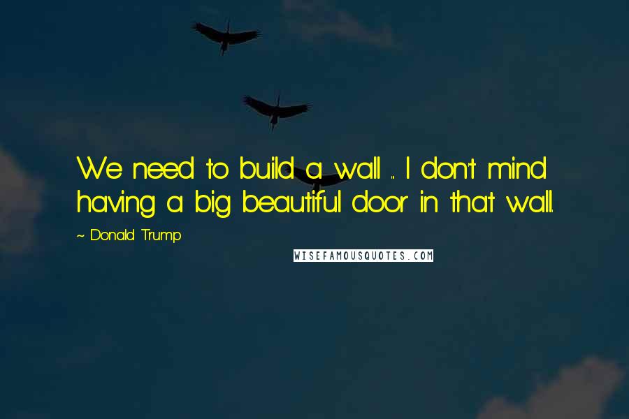 Donald Trump Quotes: We need to build a wall ... I don't mind having a big beautiful door in that wall.