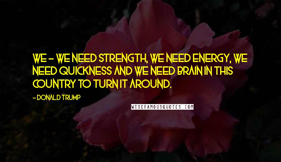 Donald Trump Quotes: We - we need strength, we need energy, we need quickness and we need brain in this country to turn it around.