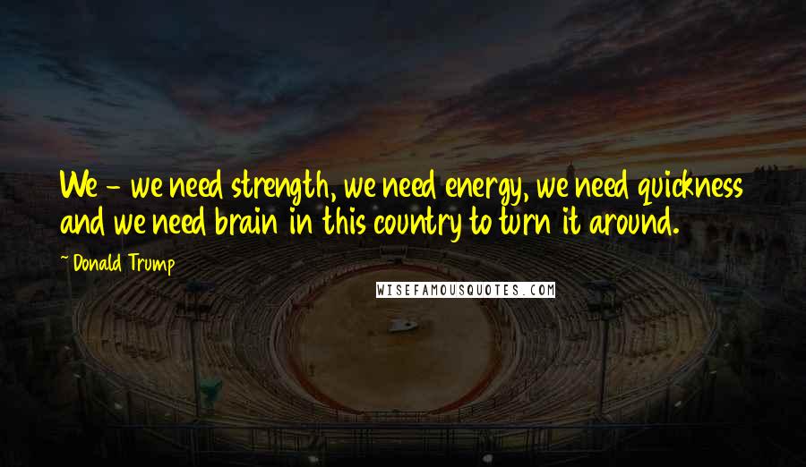 Donald Trump Quotes: We - we need strength, we need energy, we need quickness and we need brain in this country to turn it around.