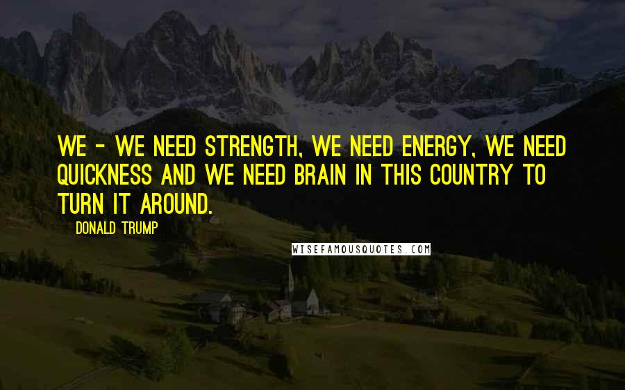 Donald Trump Quotes: We - we need strength, we need energy, we need quickness and we need brain in this country to turn it around.