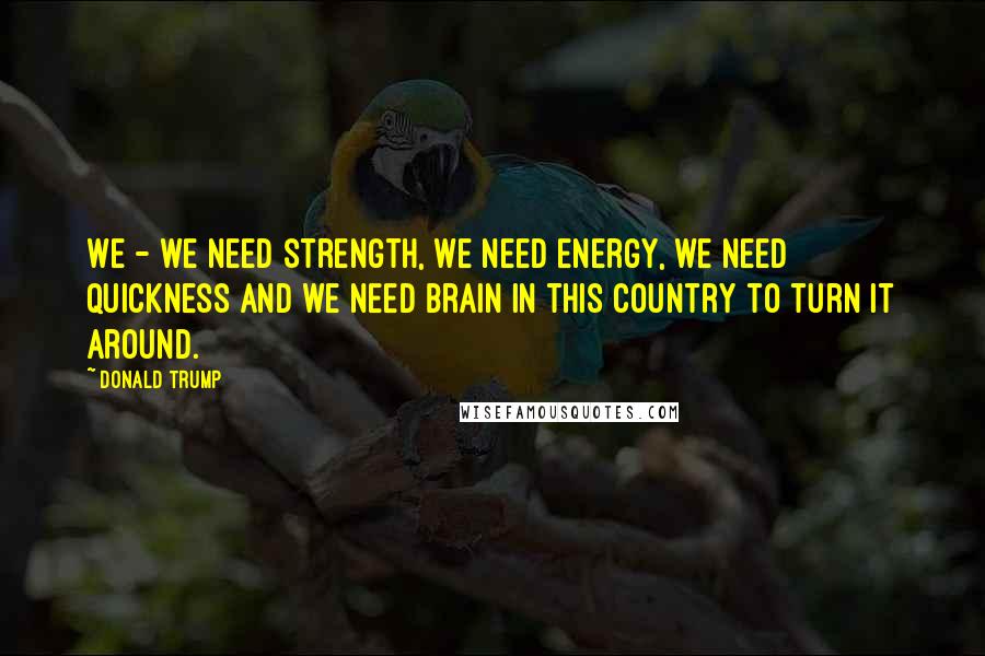 Donald Trump Quotes: We - we need strength, we need energy, we need quickness and we need brain in this country to turn it around.