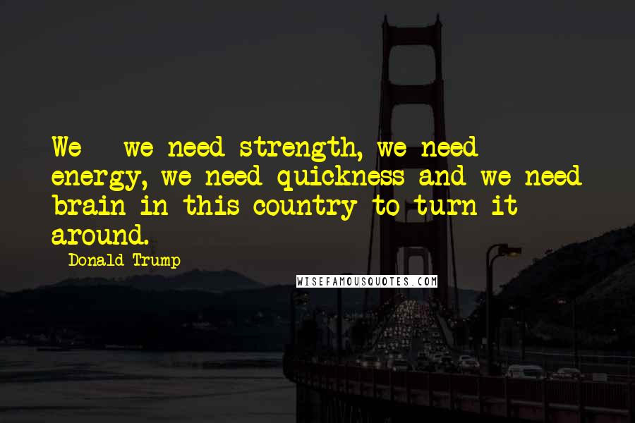 Donald Trump Quotes: We - we need strength, we need energy, we need quickness and we need brain in this country to turn it around.