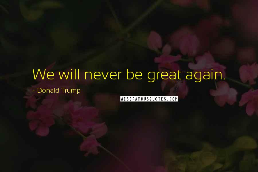 Donald Trump Quotes: We will never be great again.