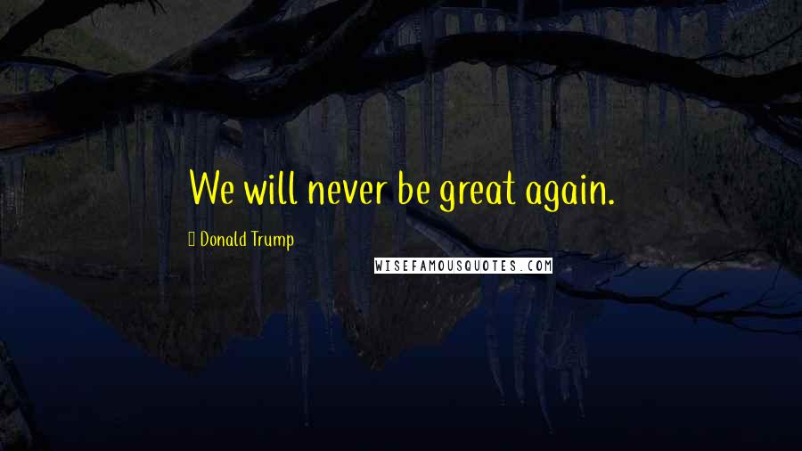Donald Trump Quotes: We will never be great again.