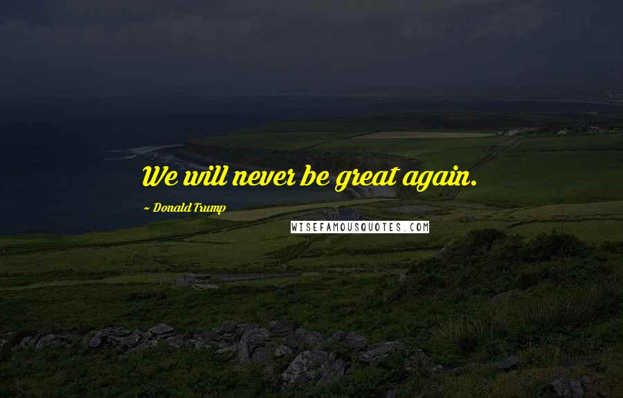 Donald Trump Quotes: We will never be great again.