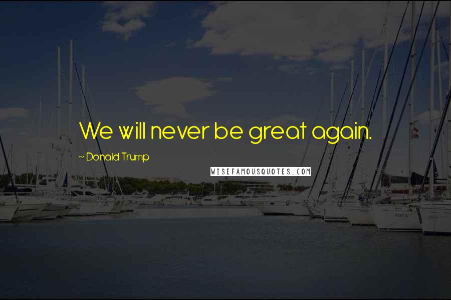 Donald Trump Quotes: We will never be great again.