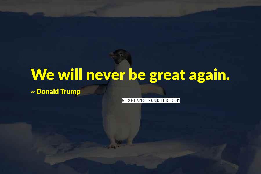 Donald Trump Quotes: We will never be great again.