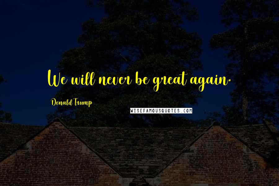 Donald Trump Quotes: We will never be great again.