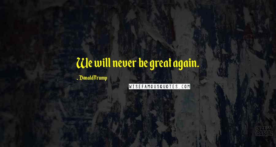 Donald Trump Quotes: We will never be great again.