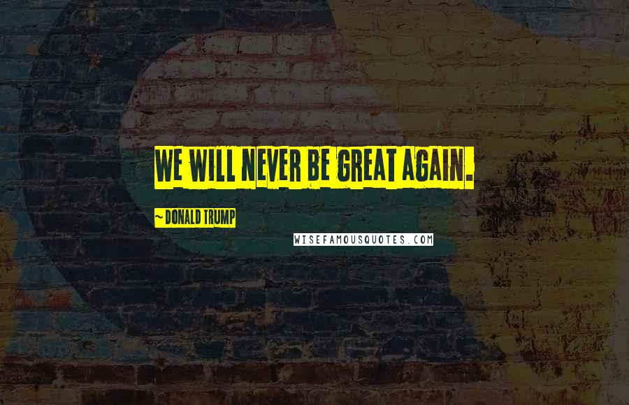 Donald Trump Quotes: We will never be great again.