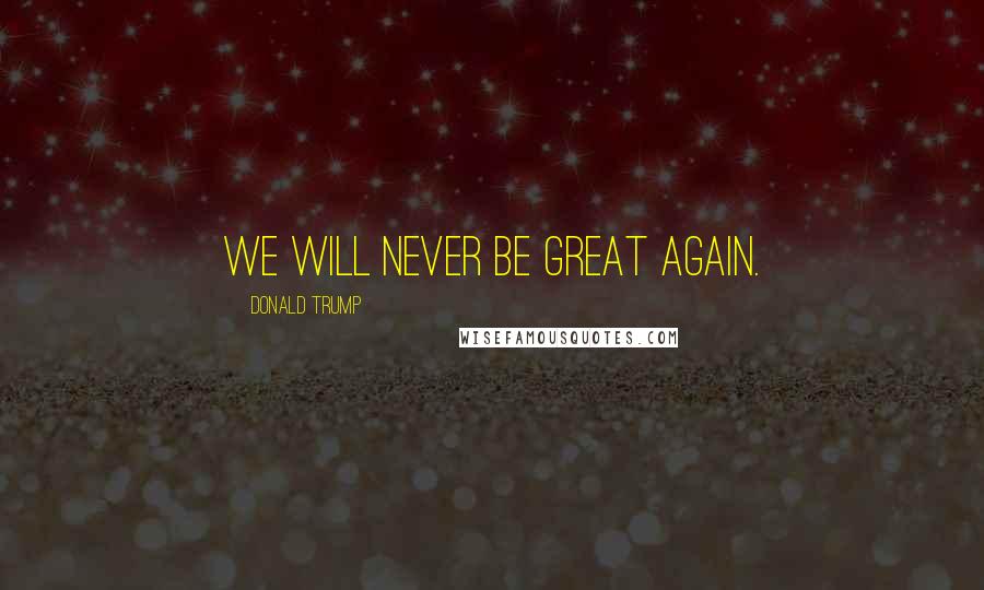 Donald Trump Quotes: We will never be great again.