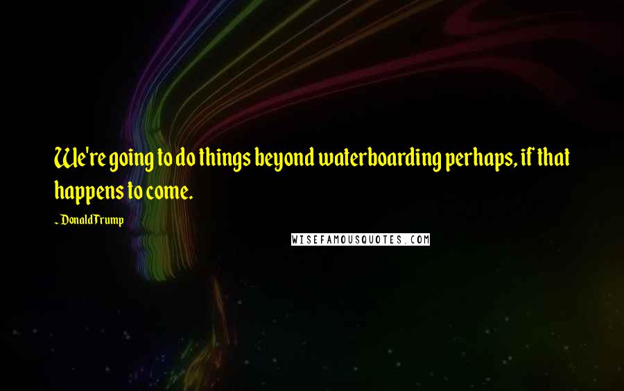 Donald Trump Quotes: We're going to do things beyond waterboarding perhaps, if that happens to come.