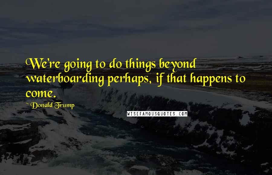Donald Trump Quotes: We're going to do things beyond waterboarding perhaps, if that happens to come.