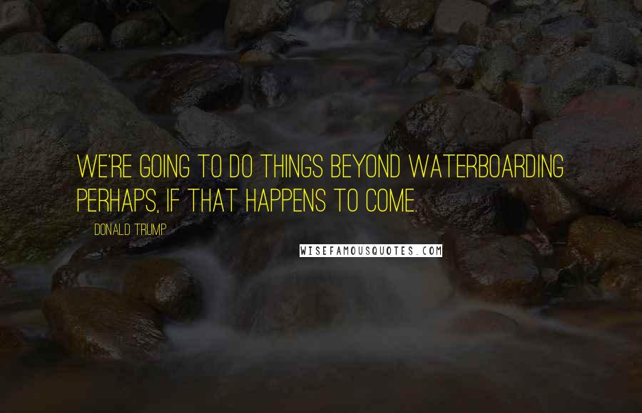 Donald Trump Quotes: We're going to do things beyond waterboarding perhaps, if that happens to come.