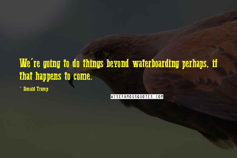 Donald Trump Quotes: We're going to do things beyond waterboarding perhaps, if that happens to come.