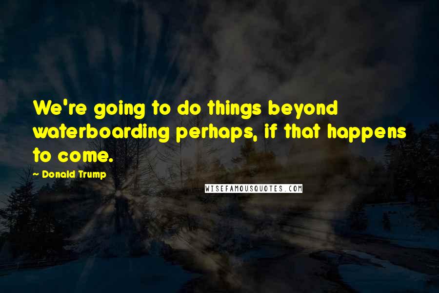 Donald Trump Quotes: We're going to do things beyond waterboarding perhaps, if that happens to come.